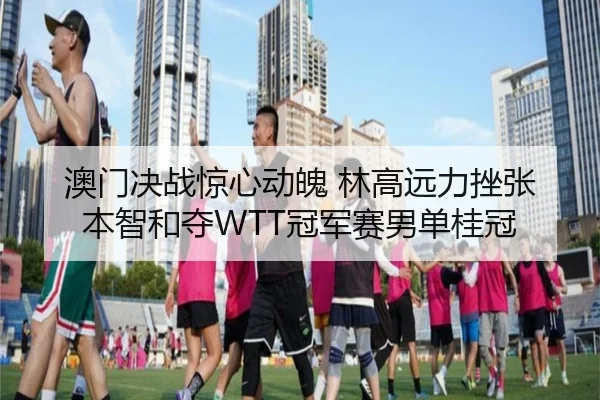 澳门决战惊心动魄 林高远力挫张本智和夺WTT冠军赛男单桂冠