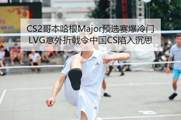 CS2哥本哈根Major预选赛爆冷门 LVG意外折戟令中国CS陷入沉思